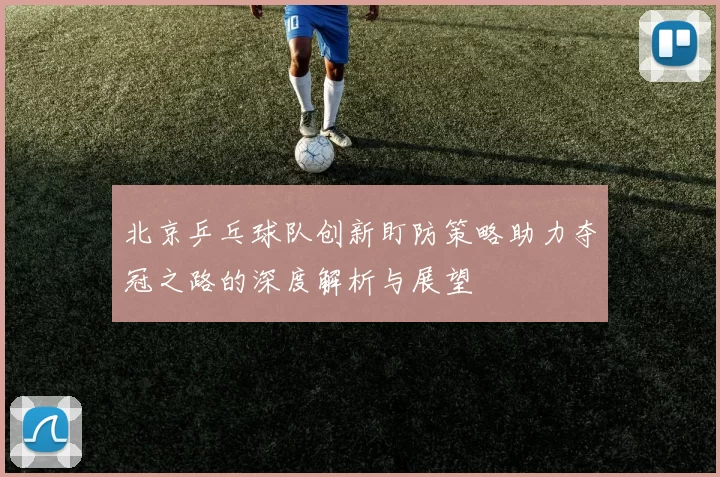 北京乒乓球队创新盯防策略助力夺冠之路的深度解析与展望