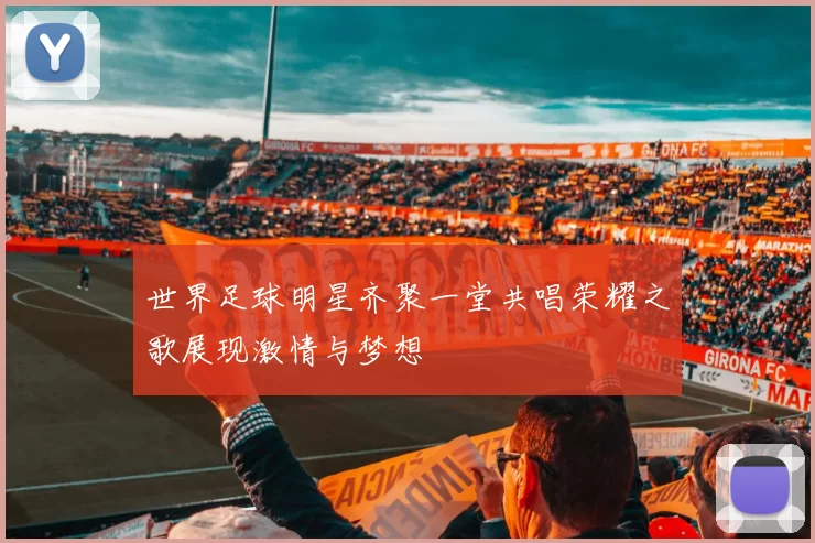 世界足球明星齐聚一堂共唱荣耀之歌展现激情与梦想