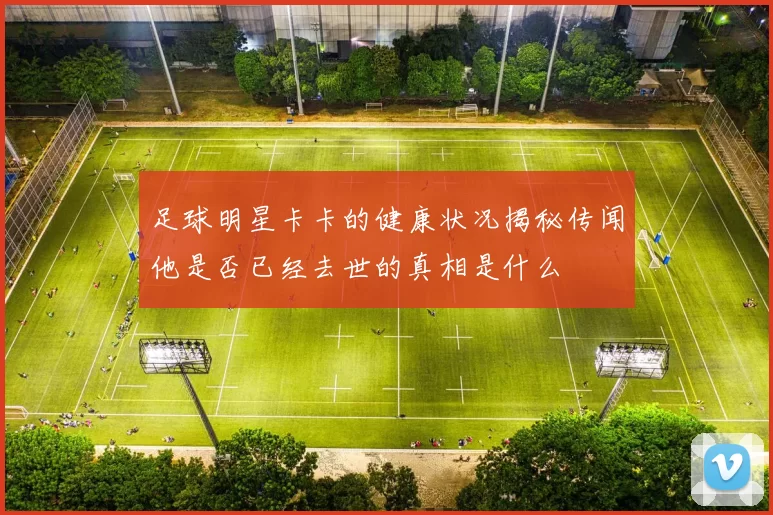 足球明星卡卡的健康状况揭秘传闻他是否已经去世的真相是什么