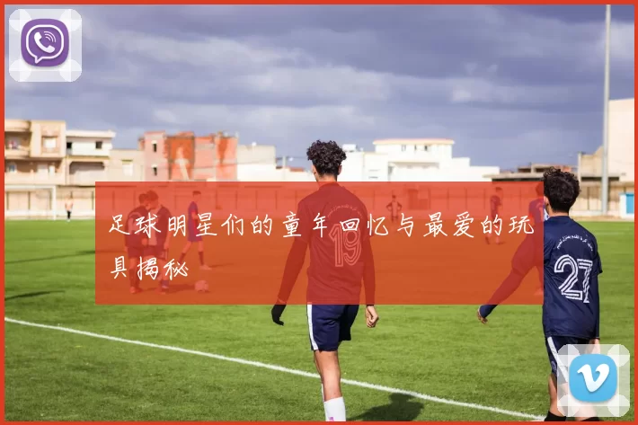 足球明星们的童年回忆与最爱的玩具揭秘