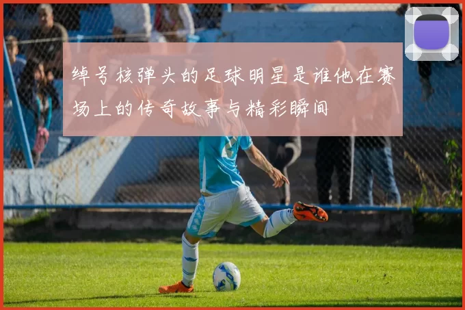 绰号核弹头的足球明星是谁他在赛场上的传奇故事与精彩瞬间
