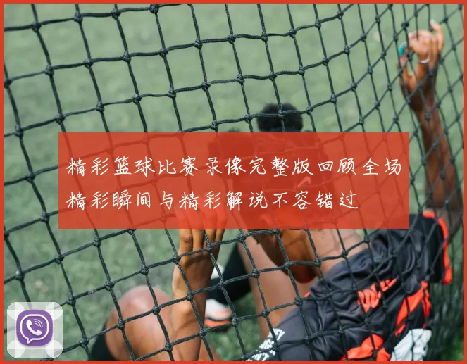 精彩篮球比赛录像完整版回顾全场精彩瞬间与精彩解说不容错过