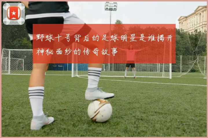 野球十号背后的足球明星是谁揭开神秘面纱的传奇故事