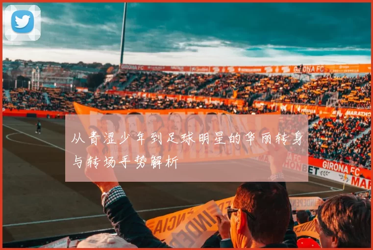 从青涩少年到足球明星的华丽转身与转场手势解析