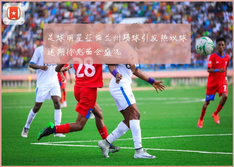 足球明星莅临兰州踢球引发热议球迷期待见面会盛况
