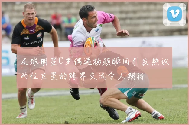 足球明星C罗偶遇杨颖瞬间引发热议两位巨星的跨界交流令人期待