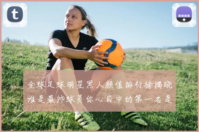 全球足球明星黑人颜值排行榜揭晓谁是最帅球员你心目中的第一名是谁