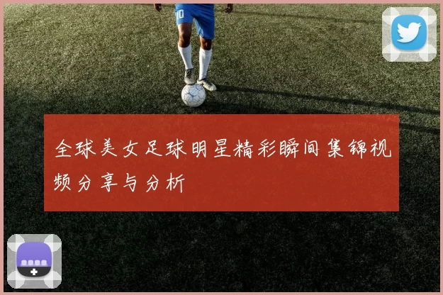 全球美女足球明星精彩瞬间集锦视频分享与分析