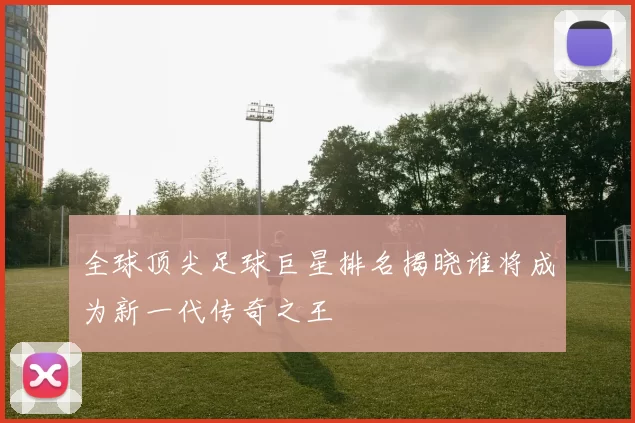 全球顶尖足球巨星排名揭晓谁将成为新一代传奇之王