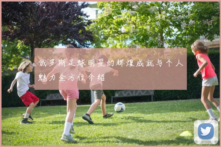 俄罗斯足球明星的辉煌成就与个人魅力全方位介绍