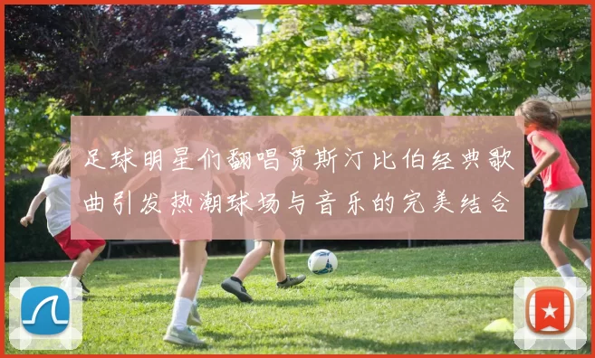 足球明星们翻唱贾斯汀比伯经典歌曲引发热潮球场与音乐的完美结合