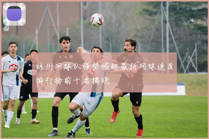杭州网球队强势崛起最新网球速度排行榜前十名揭晓