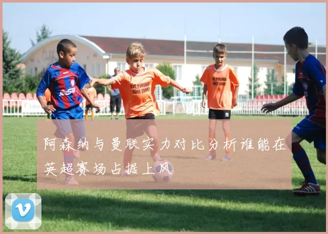 阿森纳与曼联实力对比分析谁能在英超赛场占据上风