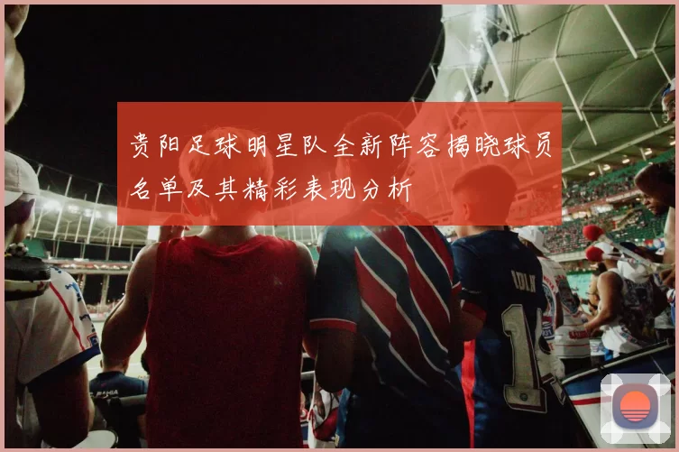 贵阳足球明星队全新阵容揭晓球员名单及其精彩表现分析