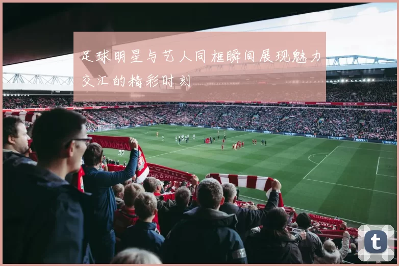 足球明星与艺人同框瞬间展现魅力交汇的精彩时刻