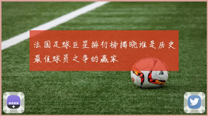 法国足球巨星排行榜揭晓谁是历史最佳球员之争的赢家
