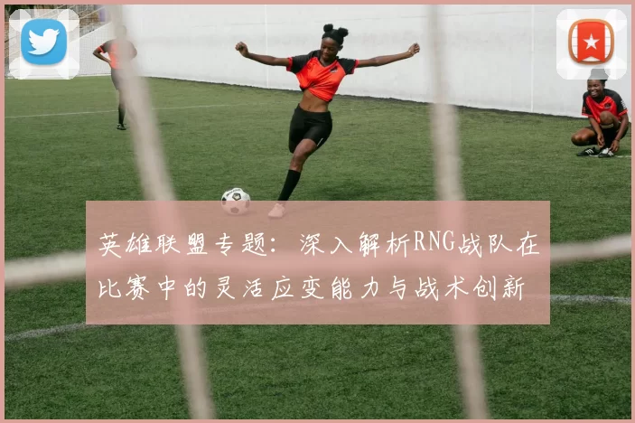 英雄联盟专题：深入解析RNG战队在比赛中的灵活应变能力与战术创新