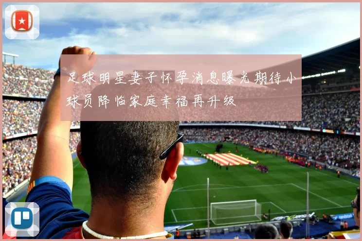 足球明星妻子怀孕消息曝光期待小球员降临家庭幸福再升级