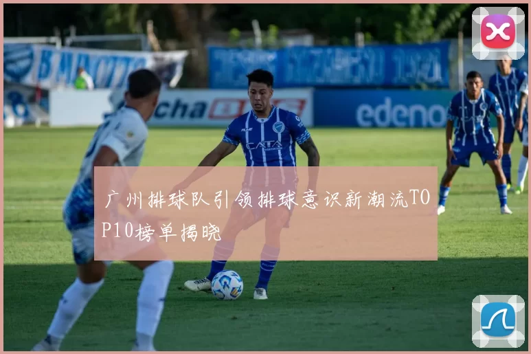 广州排球队引领排球意识新潮流TOP10榜单揭晓