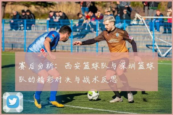 赛后分析：西安篮球队与深圳篮球队的精彩对决与战术反思