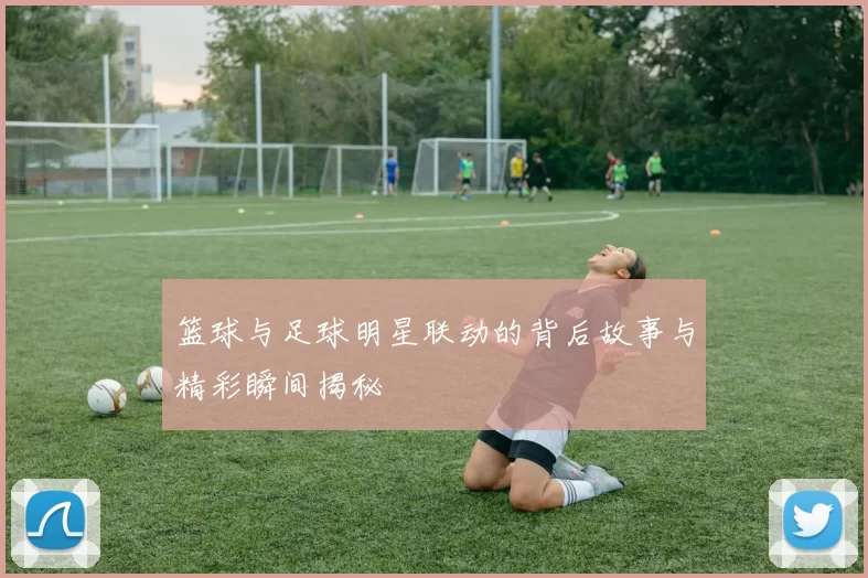 篮球与足球明星联动的背后故事与精彩瞬间揭秘