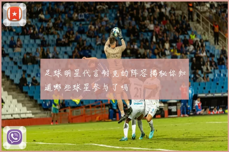足球明星代言耐克的阵容揭秘你知道哪些球星参与了吗