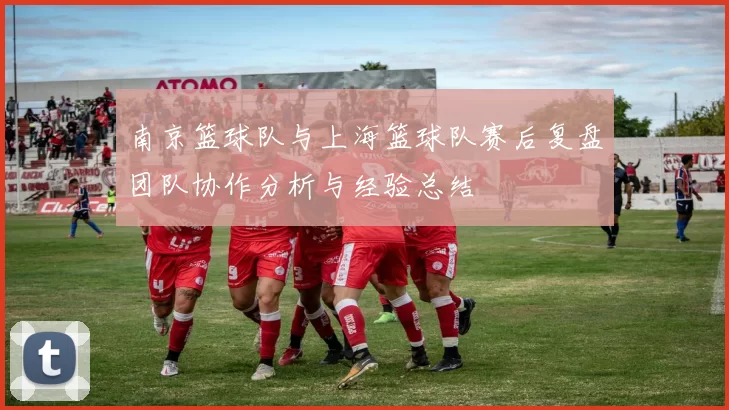南京篮球队与上海篮球队赛后复盘团队协作分析与经验总结