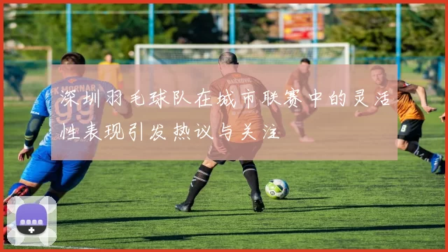 深圳羽毛球队在城市联赛中的灵活性表现引发热议与关注