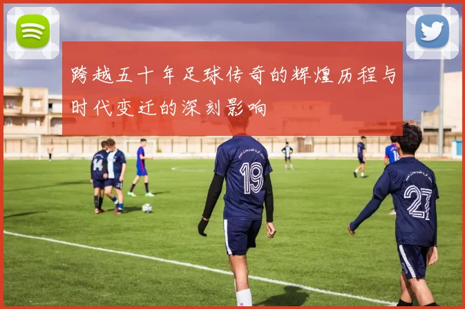 跨越五十年足球传奇的辉煌历程与时代变迁的深刻影响