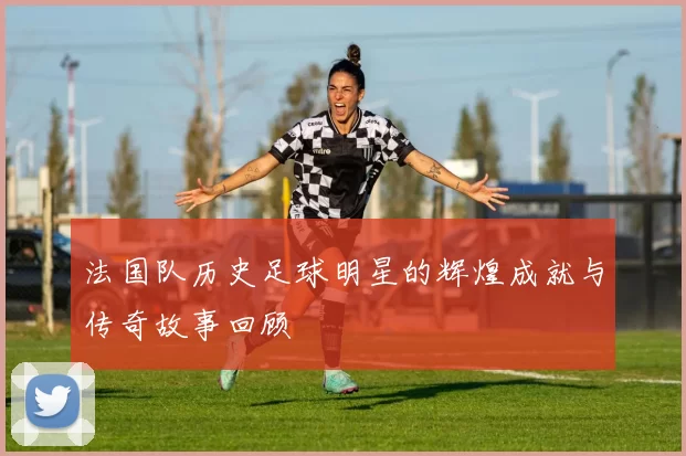 法国队历史足球明星的辉煌成就与传奇故事回顾