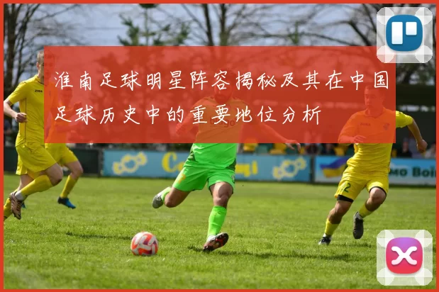 淮南足球明星阵容揭秘及其在中国足球历史中的重要地位分析
