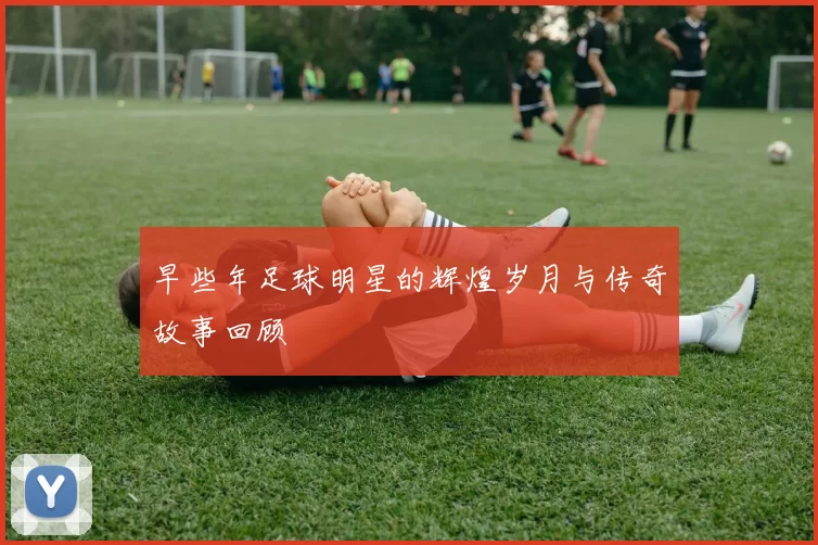 早些年足球明星的辉煌岁月与传奇故事回顾