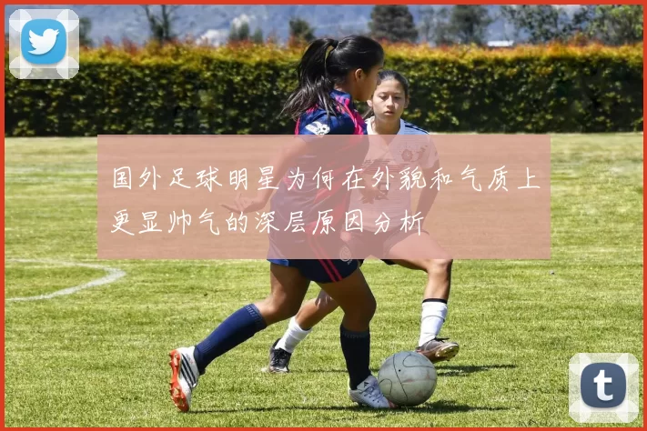 国外足球明星为何在外貌和气质上更显帅气的深层原因分析