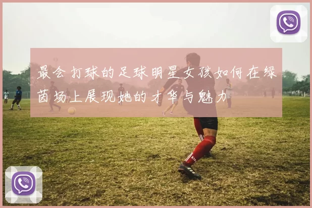最会打球的足球明星女孩如何在绿茵场上展现她的才华与魅力