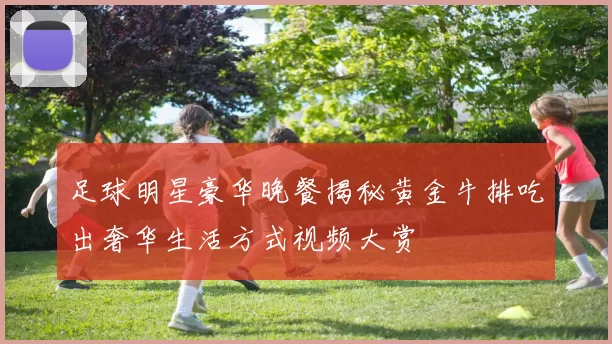 足球明星豪华晚餐揭秘黄金牛排吃出奢华生活方式视频大赏