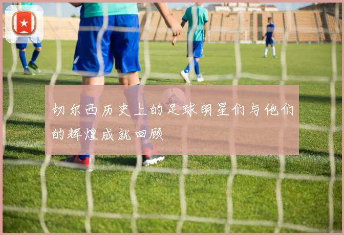 切尔西历史上的足球明星们与他们的辉煌成就回顾