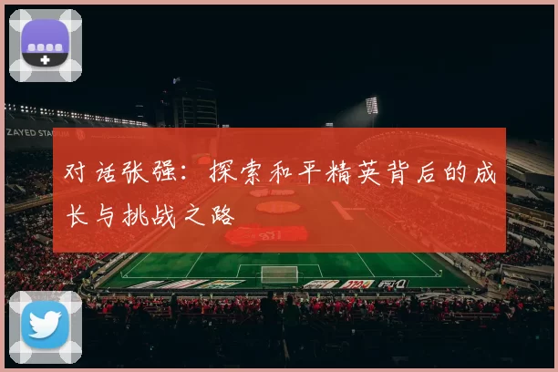对话张强：探索和平精英背后的成长与挑战之路